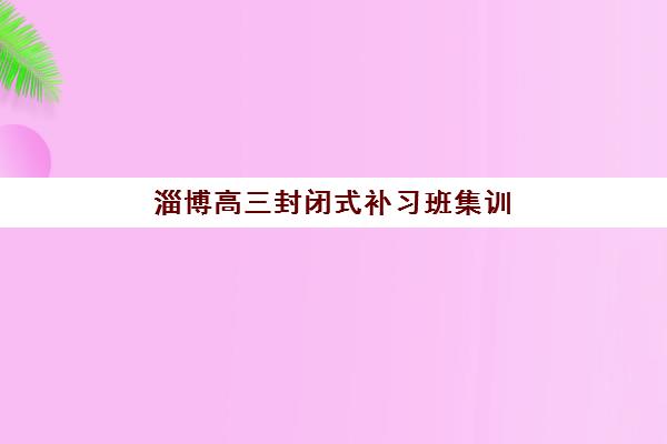 淄博高三封闭式补习班集训营哪个比较好？2025年最新排名前十强、择校标准与成功案例全解析