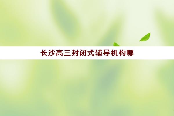 长沙高三封闭式辅导机构哪个比较好一点？2025年权威排名解析与择校全指南