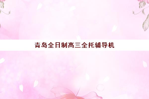 青岛全日制高三全托辅导机构哪个比较好一点？2025年最新排名解析、择校指南与成功案例全攻略