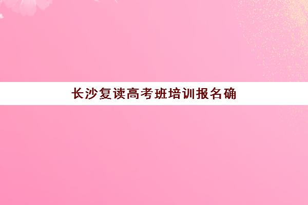 长沙复读高考班培训报名确认时间是几号？2025年最新时间表、报名步骤与择校全攻略