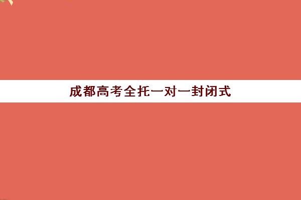 成都高考全托一对一封闭式集训营怎么样啊？2025年最新机构对比与科学选择全攻略指南