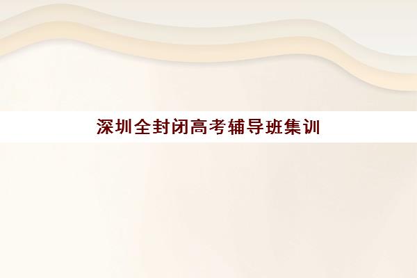 深圳全封闭高考辅导班集训营哪个比较好？2025年最新权威排名、择校指南与成功案例深度解析