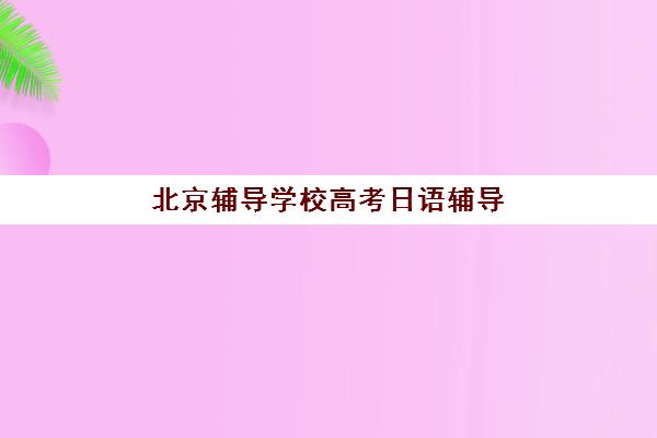 北京辅导学校高考日语辅导机构排名前三名如何查询？2025年最新榜单、择校标准与成功案例全解析