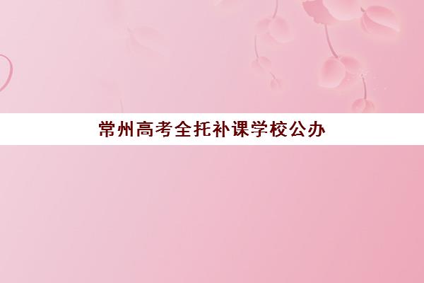 常州高考全托补课学校公办vs民办服务对比如何选择？2025年最新优劣分析与科学择校全指南