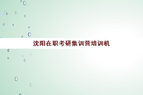 沈阳在职考研集训营培训机构寄宿基地如何选择？2025年最新机构排名、费用对比与择校指南