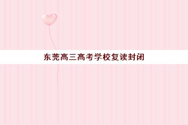 东莞高三高考学校复读封闭式集训营有哪些地方？2025年最新权威排名、各校特色解析与科学择校全指南