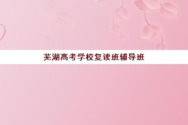 芜湖高考学校复读班辅导班排名一览表如何查询？2025年最新权威榜单与高性价比择校全攻略