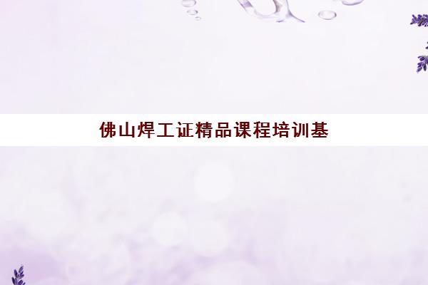 佛山焊工证精品课程培训基地有哪些地方？2025年权威地址详情、择校技巧与报名全流程一站式解析
