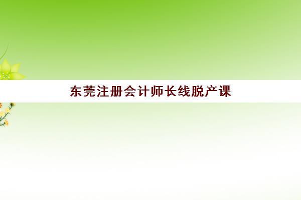 东莞注册会计师长线脱产课程封闭学校有哪些学校？2025年最新权威排名前十与科学择校全攻略