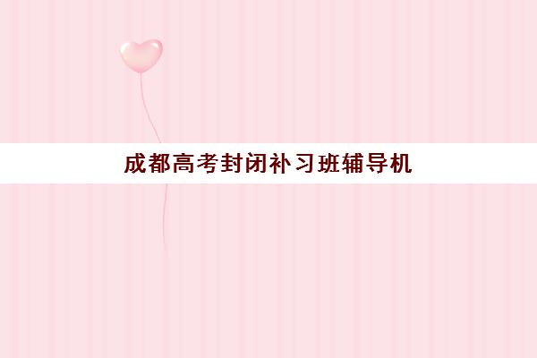 成都高考封闭补习班辅导机构有哪些地方值得选？2025年权威前十榜单、择校指南与避坑要点全解析