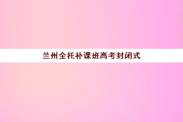 兰州全托补课班高考封闭式集训营怎么样？2025年最新排名前十榜单、择校指南与全方位解析