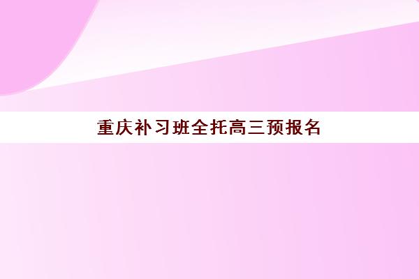 重庆补习班全托高三预报名时间2026如何安排?最新时间表、报名流程与择校全指南 重庆补习班全托高三预报名时间2026如何安排?最新时间表、报名流程与择校全指南
