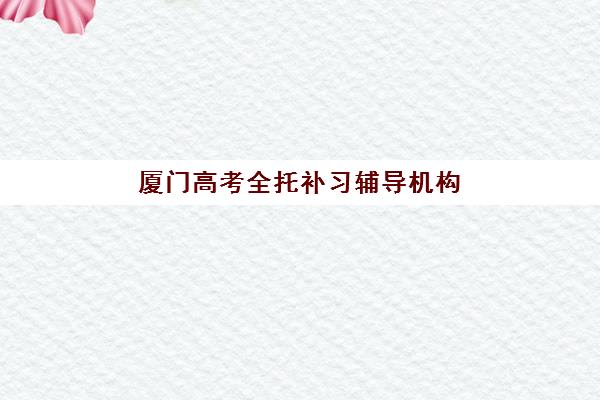 厦门高考全托补习辅导机构哪家强一点啊？2025年最新机构实力对比、择校标准与成功备考全指南