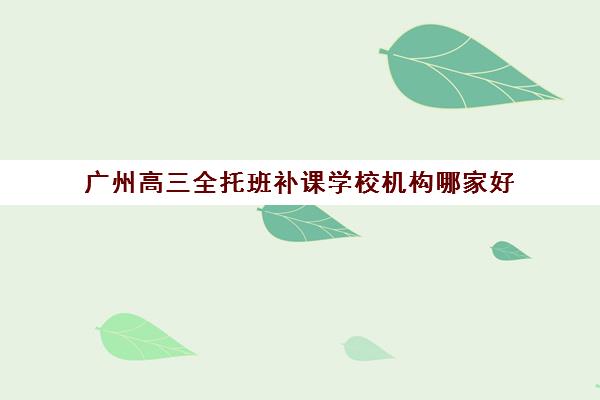 广州高三全托班补课学校机构哪家好(实力排名)如何查询？2025年最新top10榜单、择校标准与成功案例全解析