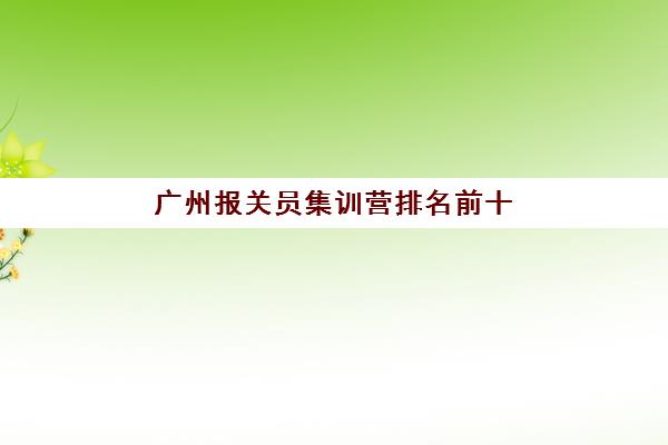 广州报关员集训营排名前十名学校如何选？2025年最新通过率榜单、性价比分析与择校全指南