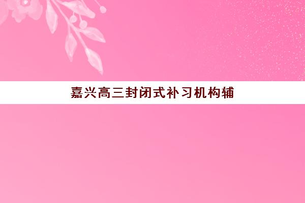 嘉兴高三封闭式补习机构辅导培训机构哪家好？2025年最新权威排名、各机构特色解析与科学择校全指南