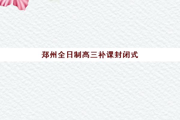 郑州全日制高三补课封闭式集训营有哪些学校？2025年权威学校名单、择校指南与成功案例全攻略