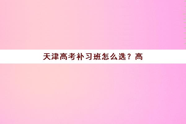 天津高考补习班怎么选？高满意度机构案例解析与择校指南