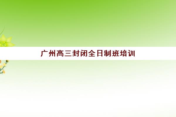 广州高三封闭全日制班培训学校排名榜最新如何查询？2025年权威Top5榜单深度解析与科学择校全指南
