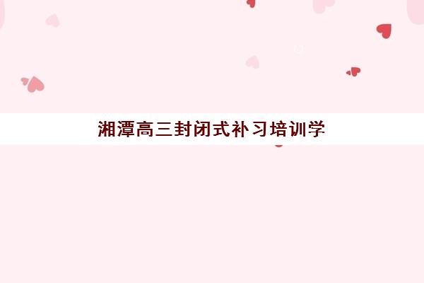湘潭高三封闭式补习培训学校排名一览表如何查询最准确？2025年最新权威榜单、择校指南与成功案例全解析