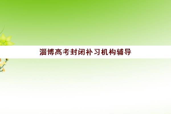 淄博高考封闭补习机构辅导机构哪家强一点？2023年最新权威排名榜单、择校技巧与备考指南全解析