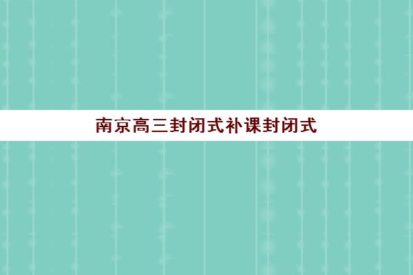 南京高三封闭式补课封闭式集训营地址在哪查？2025年最新权威校区分布图、科学择校标准与报读全流程指南