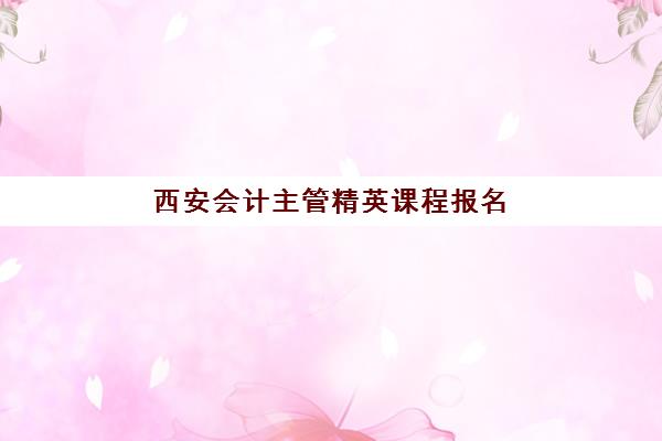 西安会计主管精英课程报名确认时间是几号啊？2025年最新报名时间表与择校全攻略