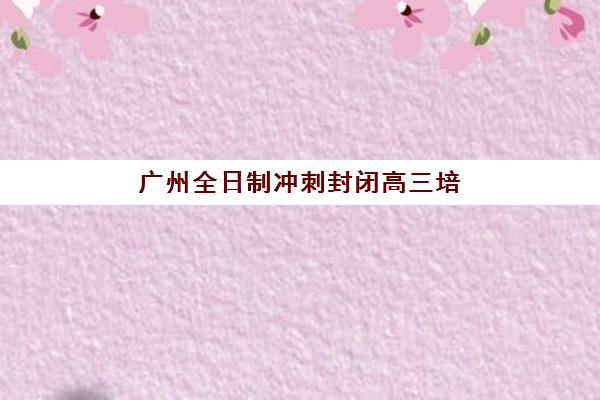 广州全日制冲刺封闭高三培训机构哪家强些？2025年权威排名榜单、各校特色深度解析与择校全攻略