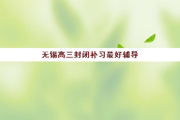 无锡高三封闭补习最好辅导学校排名如何科学参考？2025年最新权威榜单、择校指南与成功案例深度解析