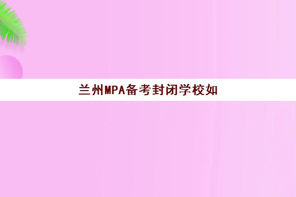 兰州MPA备考封闭学校如何选择？2025年最新排名一览与精品课程全解析