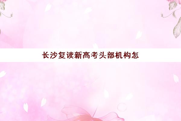 长沙复读新高考头部机构怎么选？2026年TOP10名校课程特色与*分数据全解析
