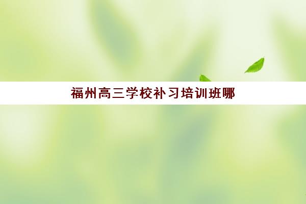 福州高三学校补习培训班哪个好一点？2025年最新择校指南与机构对比分析