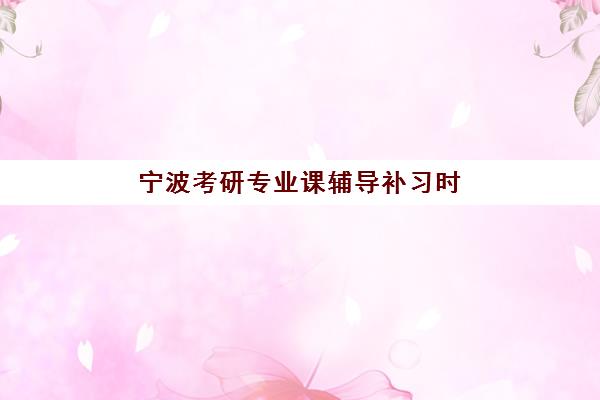 宁波考研专业课辅导补习时间2025具体时间如何安排？全年备考时间表、各机构课程安排与高效复习指南