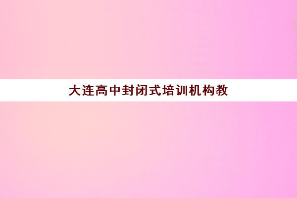 大连高中封闭式培训机构教研能力TOP5如何评估？2025年最新实力榜单与科学择校指南