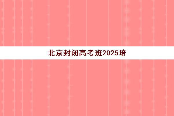 北京封闭高考班2025培训哪个好如何科学选择？最新评测数据与择校全指南