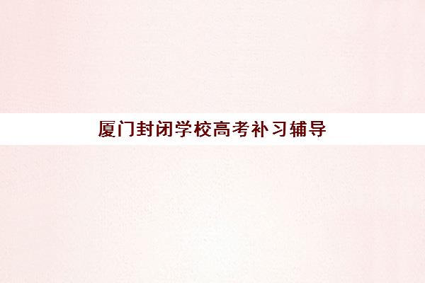 厦门封闭学校高考补习辅导班有哪些机构可以报？2025年最新权威排名、各校特色解析与科学择校全攻略