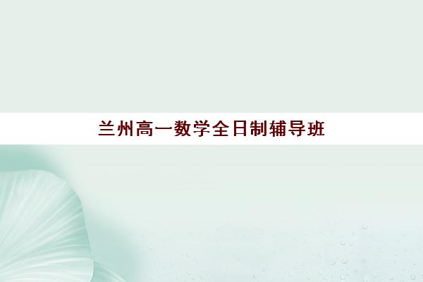 兰州高一数学全日制辅导班如何选择？2025年最新排名前十与择校全攻略