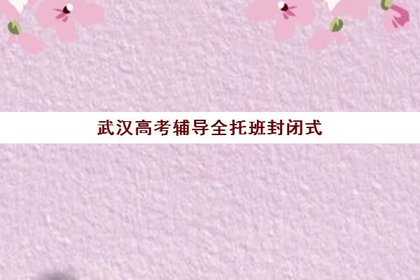 武汉高考辅导全托班封闭式集训营地址电话怎么查？2025年最新校区分布与择校指南
