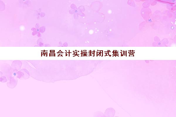 南昌会计实操封闭式集训营如何选择？2025年最新机构费用与课程对比指南