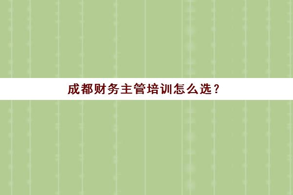 成都财务主管培训怎么选？实操课程与机构排名全解析