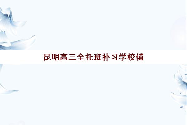 昆明高三全托班补习学校辅导班排名一览表？2025年最新榜单与个性化择校指南
