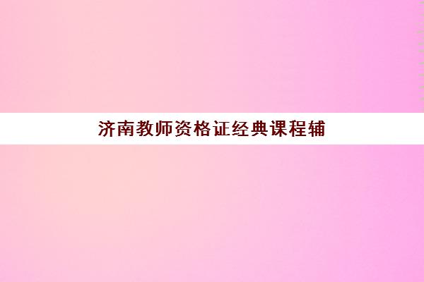 济南教师资格证经典课程辅导班有哪些机构好？2025年主流机构课程特色与选择指南