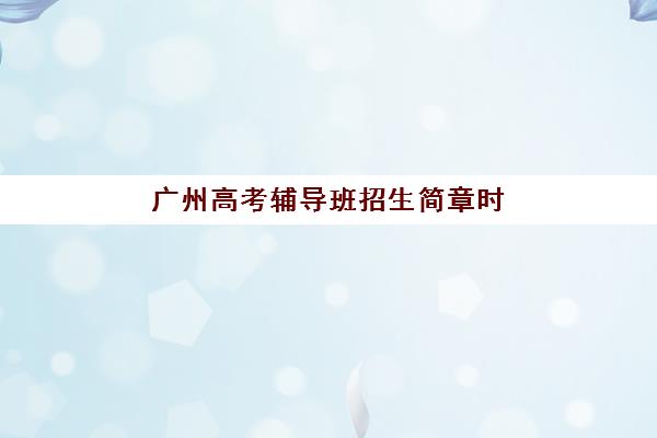 广州高考辅导班招生简章时间2025年公布何时发布？最新时间预测与报名全攻略