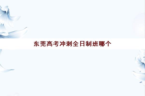 东莞高考冲刺全日制班哪个机构好一点啊?2025年排名前十机构深度评测与择校指南 东莞高考冲刺全日制班哪个机构好一点啊?2025年排名前十机构深度评测与择校指南