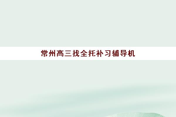 常州高三找全托补习辅导机构排名榜最新如何查询？2025年权威榜单与择校全攻略