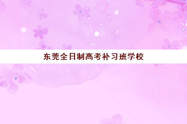 东莞全日制高考补习班学校培训基地在哪个位置？2025年最新校区分布与择校指南全攻略