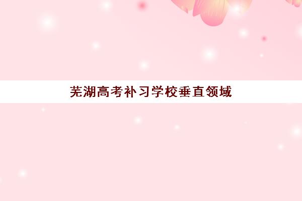 芜湖高考补习学校垂直领域TOP10有哪些？2025年最新实力榜单、课程特色与择校全指南