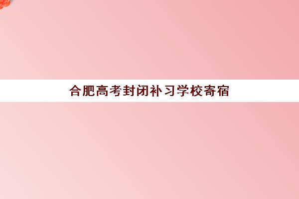 合肥高考封闭补习学校寄宿中心半年费用多少？2025年各机构收费标准与选择指南