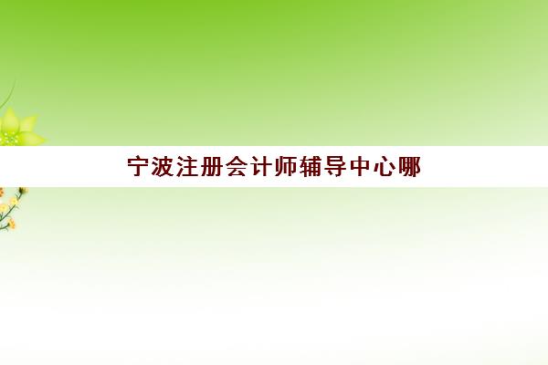 宁波注册会计师辅导中心哪里找？2025年培训基地全名单及择校指南