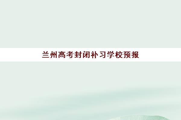 兰州高考封闭补习学校预报名指南：5大优质机构对比与考点查询全攻略